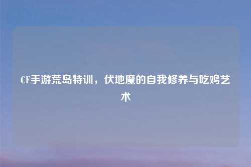 CF手游荒岛特训，伏地魔的自我修养与吃鸡艺术