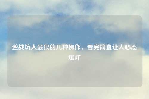 逆战坑人最狠的几种操作，看完简直让人心态爆炸