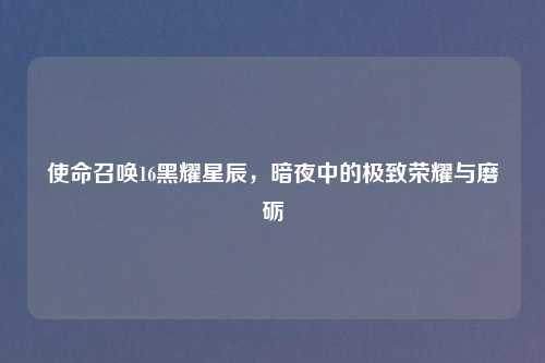 使命召唤16黑耀星辰，暗夜中的极致荣耀与磨砺