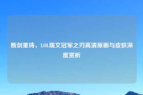 断剑重铸，LOL瑞文冠军之刃高清原画与皮肤深度赏析