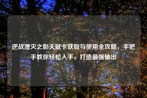逆战湮灭之影天赋卡获取与使用全攻略，手把手教你轻松入手，打造最强输出
