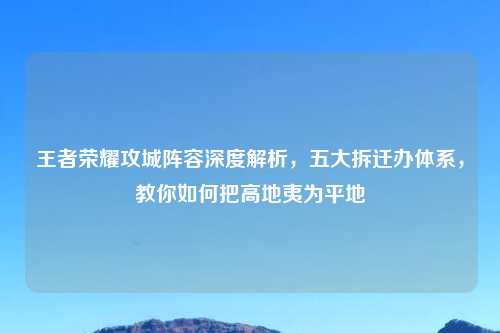 王者荣耀攻城阵容深度解析，五大拆迁办体系，教你如何把高地夷为平地