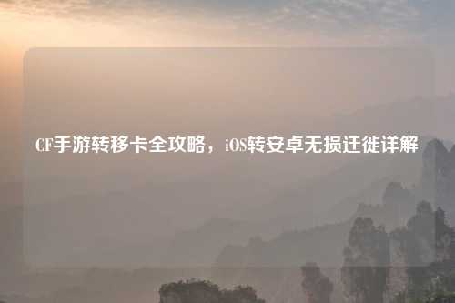 CF手游转移卡全攻略，iOS转安卓无损迁徙详解