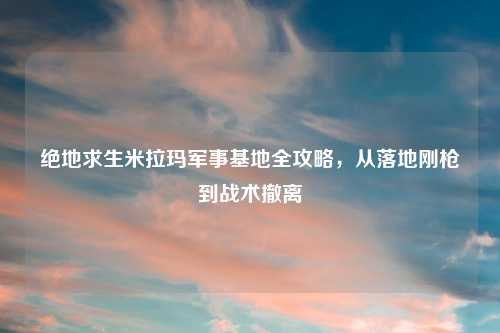 绝地求生米拉玛军事基地全攻略，从落地刚枪到战术撤离