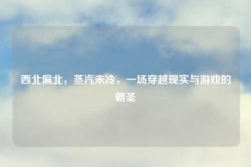 西北偏北,蒸汽未冷,一场穿越现实与游戏的朝圣