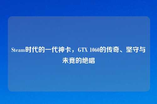 Steam时代的一代神卡，GTX 1060的传奇、坚守与未竟的绝唱