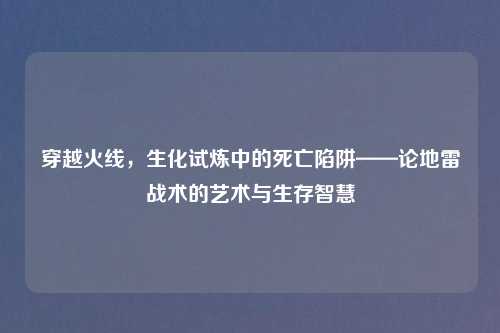 穿越火线，生化试炼中的死亡陷阱——论地雷战术的艺术与生存智慧