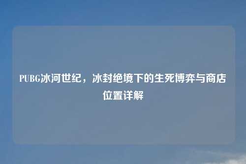 PUBG冰河世纪，冰封绝境下的生死博弈与商店位置详解
