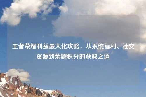 王者荣耀利益更大化攻略，从系统福利、社交资源到荣耀积分的获取之道