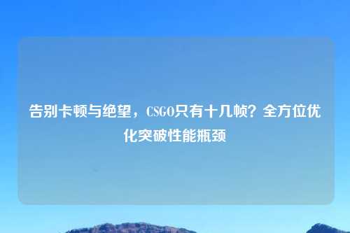 告别卡顿与绝望,CSGO只有十几帧?全方位优化突破性能瓶颈