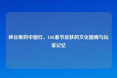 峡谷里的中国红，LOL春节皮肤的文化图腾与玩家记忆