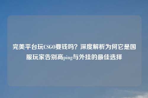 完美平台玩CSGO要钱吗？深度解析为何它是国服玩家告别高ping与外挂的更佳选择