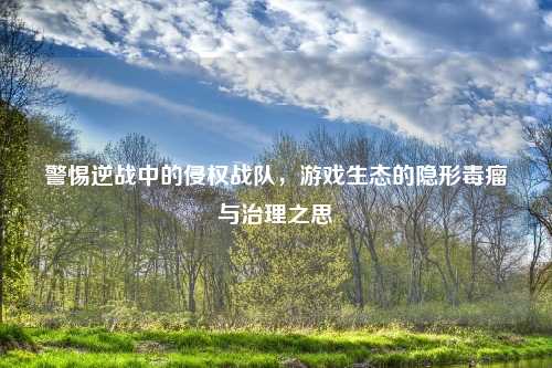 警惕逆战中的侵权战队，游戏生态的隐形毒瘤与治理之思