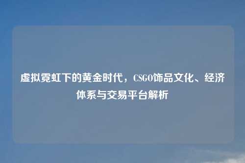 虚拟霓虹下的黄金时代，CSGO饰品文化、经济体系与交易平台解析