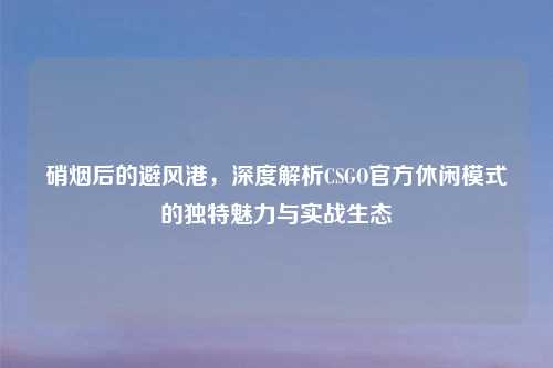硝烟后的避风港，深度解析CSGO官方休闲模式的独特魅力与实战生态