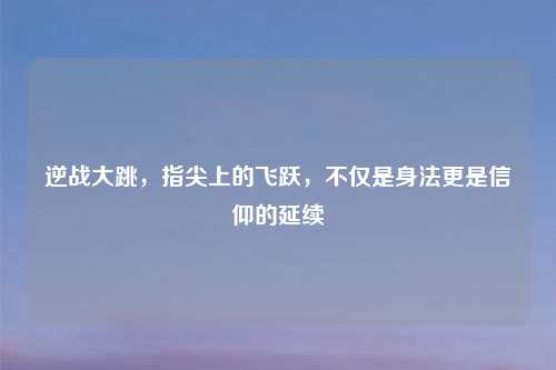 逆战大跳，指尖上的飞跃，不仅是身法更是信仰的延续