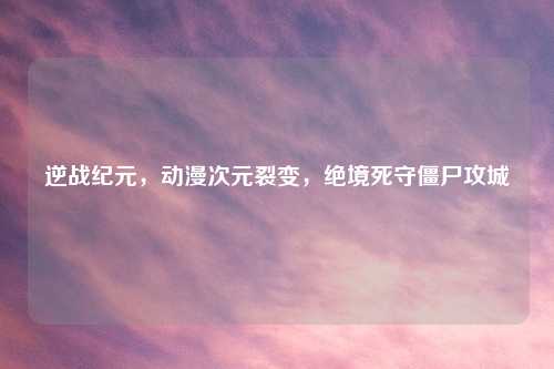 逆战纪元,动漫次元裂变,绝境死守僵尸攻城