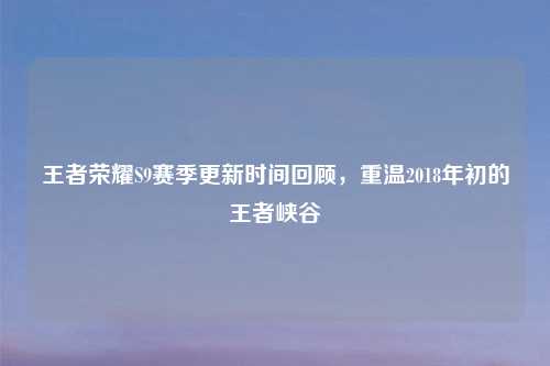 王者荣耀S9赛季更新时间回顾，重温2018年初的王者峡谷
