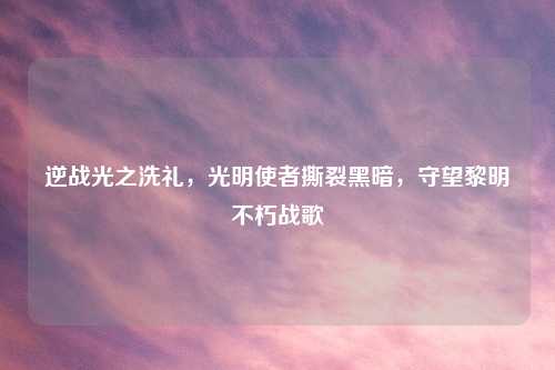 逆战光之洗礼，光明使者撕裂黑暗，守望黎明不朽战歌