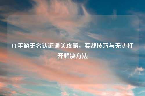 CF手游无名认证通关攻略，实战技巧与无法打开解决     