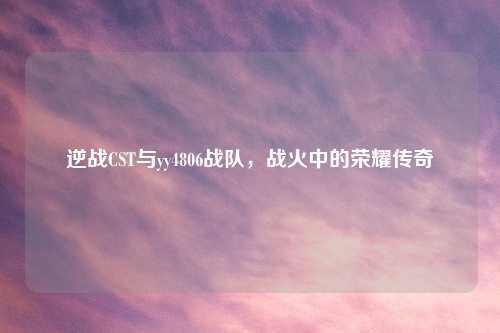 逆战CST与yy4806战队，战火中的荣耀传奇