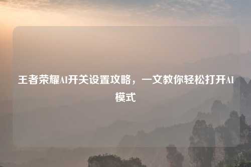 王者荣耀AI开关设置攻略，一文教你轻松打开AI模式