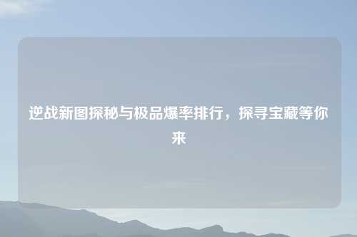 逆战新图探秘与极品爆率排行，探寻宝藏等你来