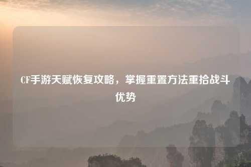 CF手游天赋恢复攻略，掌握重置     重拾战斗优势
