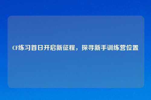 CF练习首日开启新征程，探寻新手训练营位置