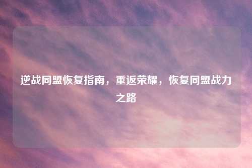 逆战同盟恢复指南，重返荣耀，恢复同盟战力之路