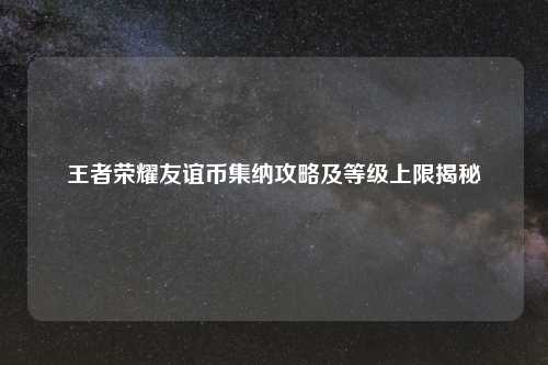 王者荣耀友谊币集纳攻略及等级上限揭秘