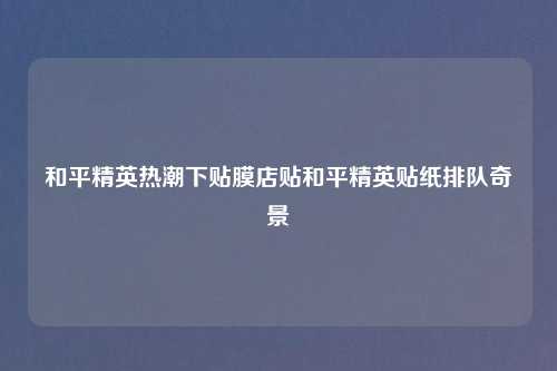 和平精英热潮下贴膜店贴和平精英贴纸排队奇景