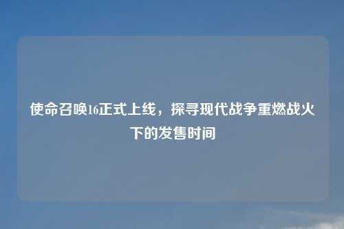 使命召唤16正式上线，探寻现代战争重燃战火下的发售时间
