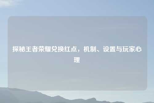探秘王者荣耀兑换红点，机制、设置与玩家心理