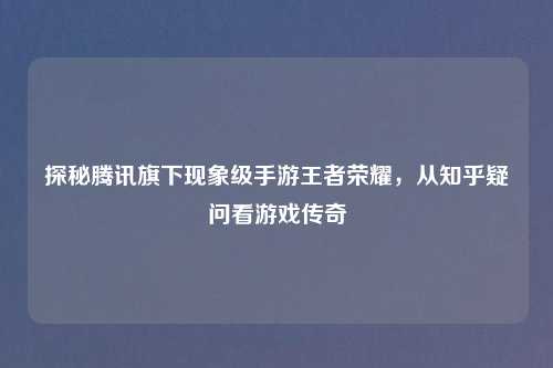 探秘腾讯旗下现象级手游王者荣耀，从知乎疑问看游戏传奇