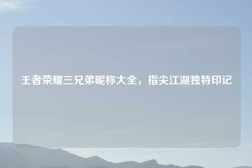 王者荣耀三兄弟昵称大全，指尖江湖独特印记