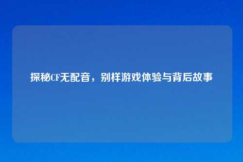 探秘CF无配音，别样游戏体验与背后故事