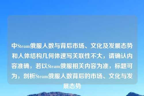 中Steam俄服人数与背后市场、文化及发展态势和人体结构几何体速写关联性不大，请确认内容准确，若以Steam俄服相关内容为准，标题可为，剖析Steam俄服人数背后的市场、文化与发展态势