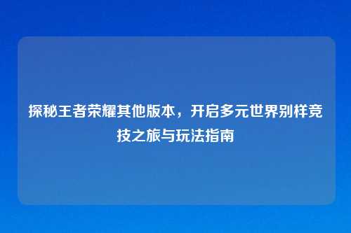 探秘王者荣耀其他版本，开启多元世界别样竞技之旅与玩法指南