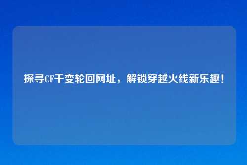探寻CF千变轮回网址，解锁穿越火线新乐趣！
