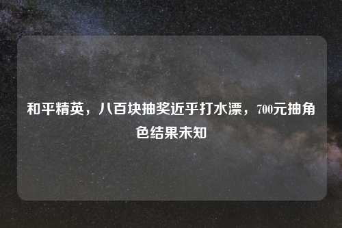 和平精英，八百块抽奖近乎打水漂，700元抽角色结果未知