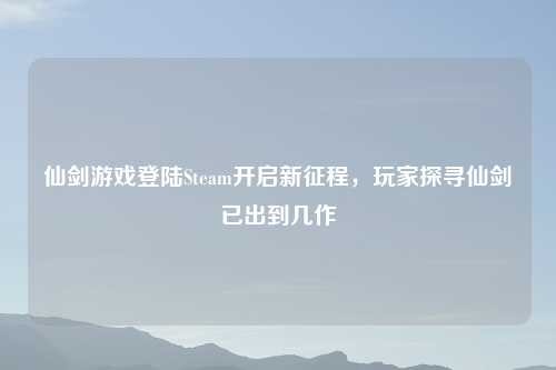 仙剑游戏登陆Steam开启新征程，玩家探寻仙剑已出到几作
