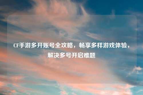 CF手游多开账号全攻略，畅享多样游戏体验，解决多号开启难题
