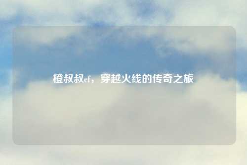 橙叔叔cf，穿越火线的传奇之旅
