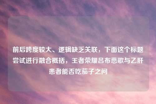 前后跨度较大、逻辑缺乏关联，下面这个标题尝试进行融合概括，王者荣耀吕布悲歌与乙肝患者能否吃茄子之问