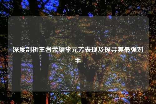 深度剖析王者荣耀李元芳表现及探寻其最强对手
