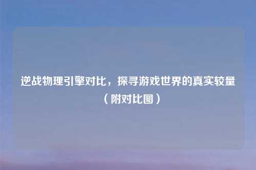 逆战物理引擎对比，探寻游戏世界的真实较量（附对比图）