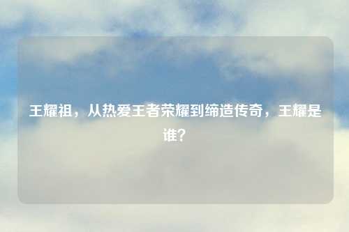 王耀祖，从热爱王者荣耀到缔造传奇，王耀是谁？