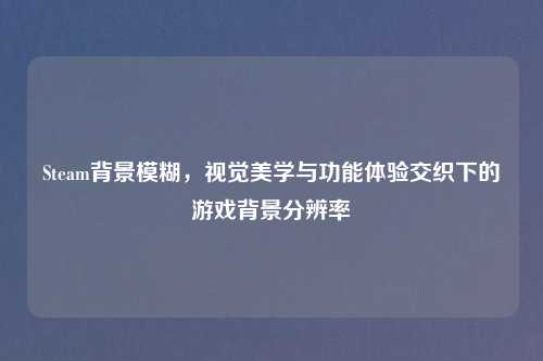 Steam背景模糊，视觉美学与功能体验交织下的游戏背景分辨率