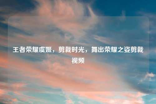 王者荣耀虞姬，剪裁时光，舞出荣耀之姿剪裁视频